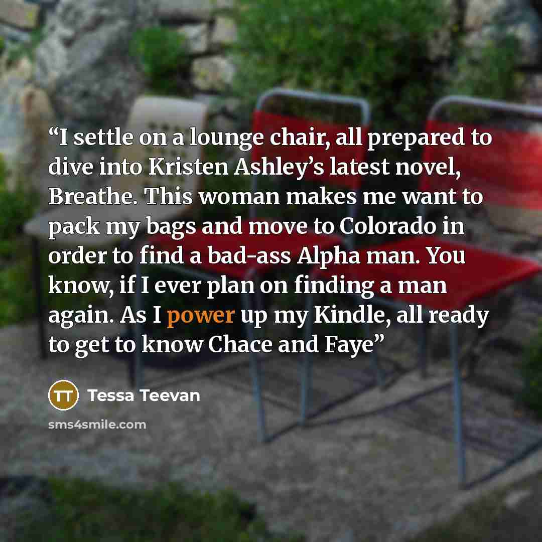 “I settle on a lounge chair, all prepared to dive into Kristen Ashley’s latest novel, Breathe. This woman makes me want to pack my bags and move to Colorado in order to find a bad-ass Alpha man. You know, if I ever plan on finding a man again. As I power up my Kindle, all ready to get to know Chace…” quote by Tessa Teevan
