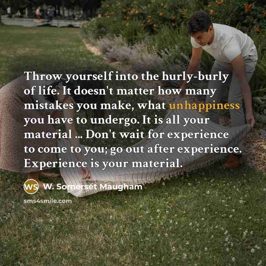 “Throw yourself into the hurly-burly of life. It doesn't matter how many mistakes you make, what unhappiness you have to undergo. It is all your material ... Don't wait for experience to come to you; go out after experience. Experience is your material.” quote by W. Somerset Maugham