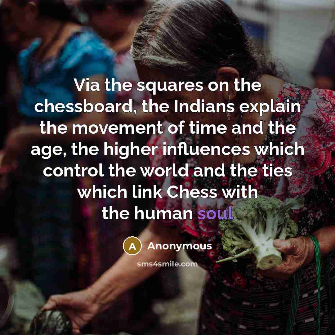 “Via the squares on the chessboard, the Indians explain the movement of time and the age, the higher influences which control the world and the ties which link Chess with the human soul” quote by Anonymous