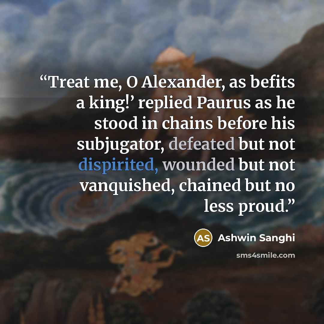 “Treat me, O Alexander, as befits a king!’ replied Paurus as he stood in chains before his subjugator, defeated but not dispirited, wounded but not vanquished, chained but no less proud.” quote by Ashwin Sanghi