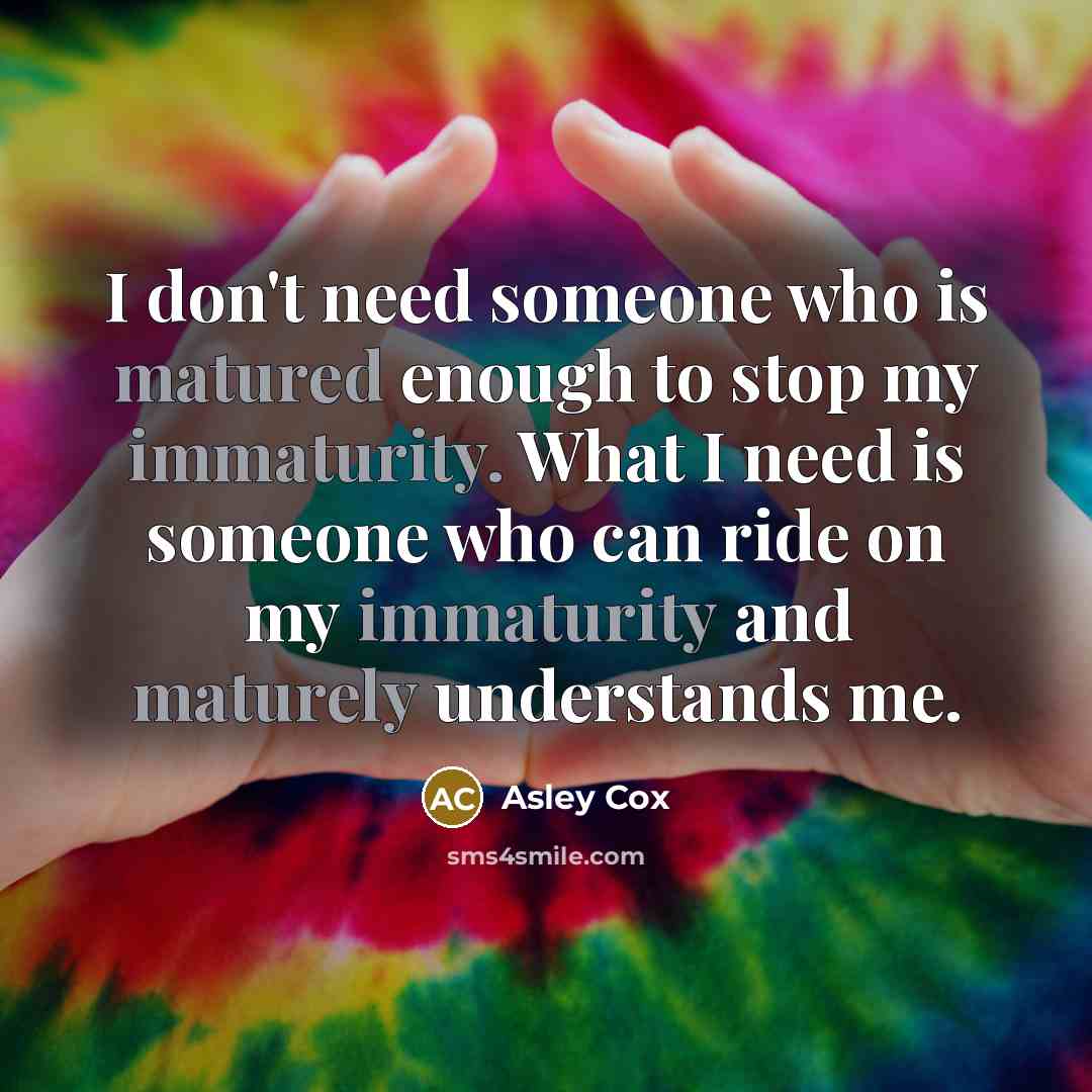 “I don't need someone who is matured enough to stop my immaturity. What I need is someone who can ride on my immaturity and maturely understands me.” quote by Asley Cox