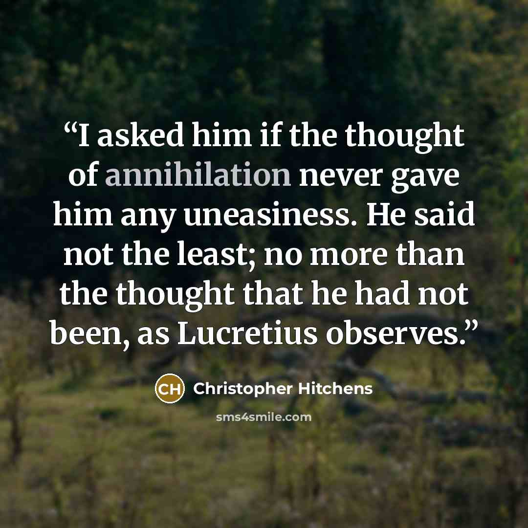 “I asked him if the thought of annihilation never gave him any uneasiness. He said not the least; no more than the thought that he had not been, as Lucretius observes.” quote by Christopher Hitchens