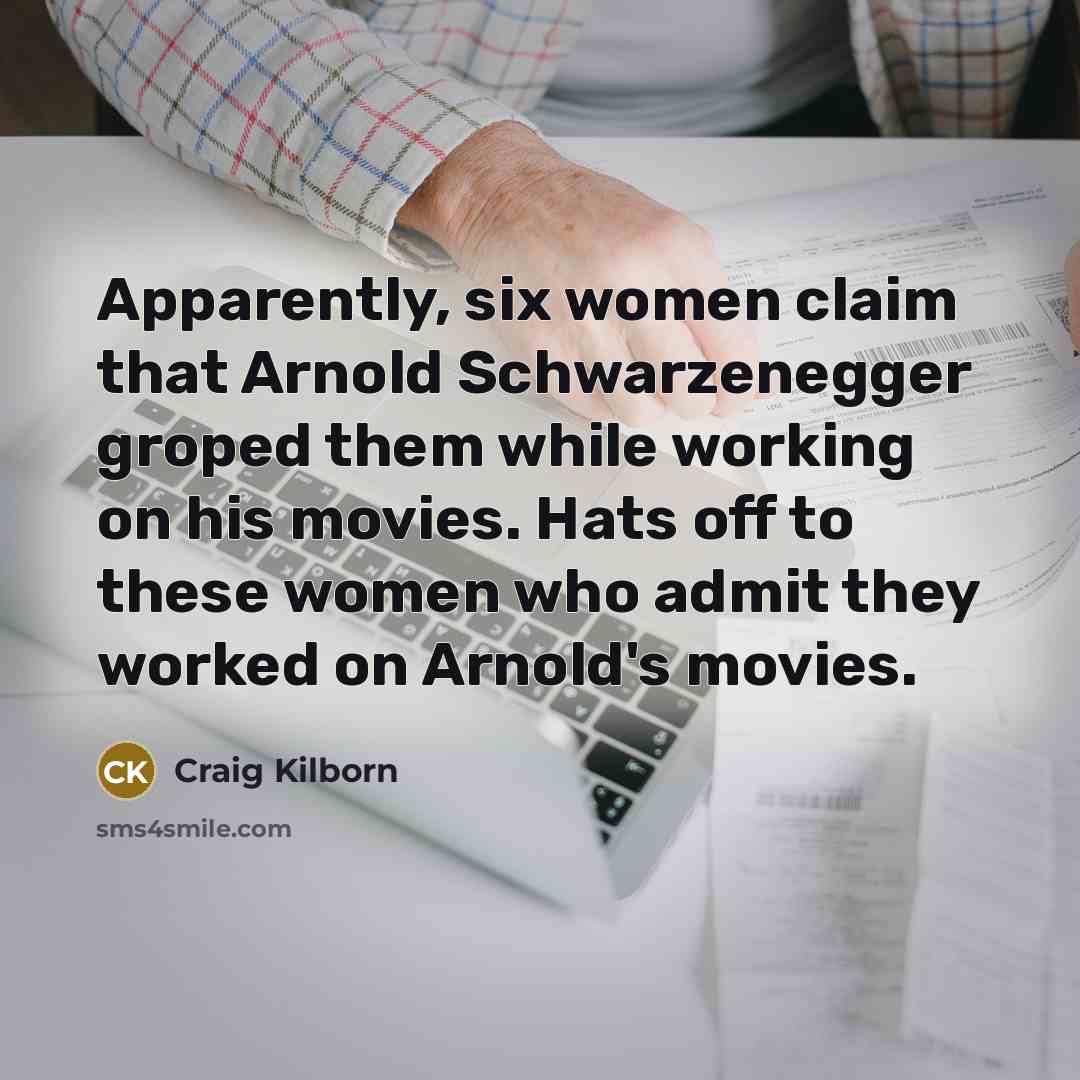 “Apparently, six women claim that Arnold Schwarzenegger groped them while working on his movies. Hats off to these women who admit they worked on Arnold's movies.” quote by Craig Kilborn