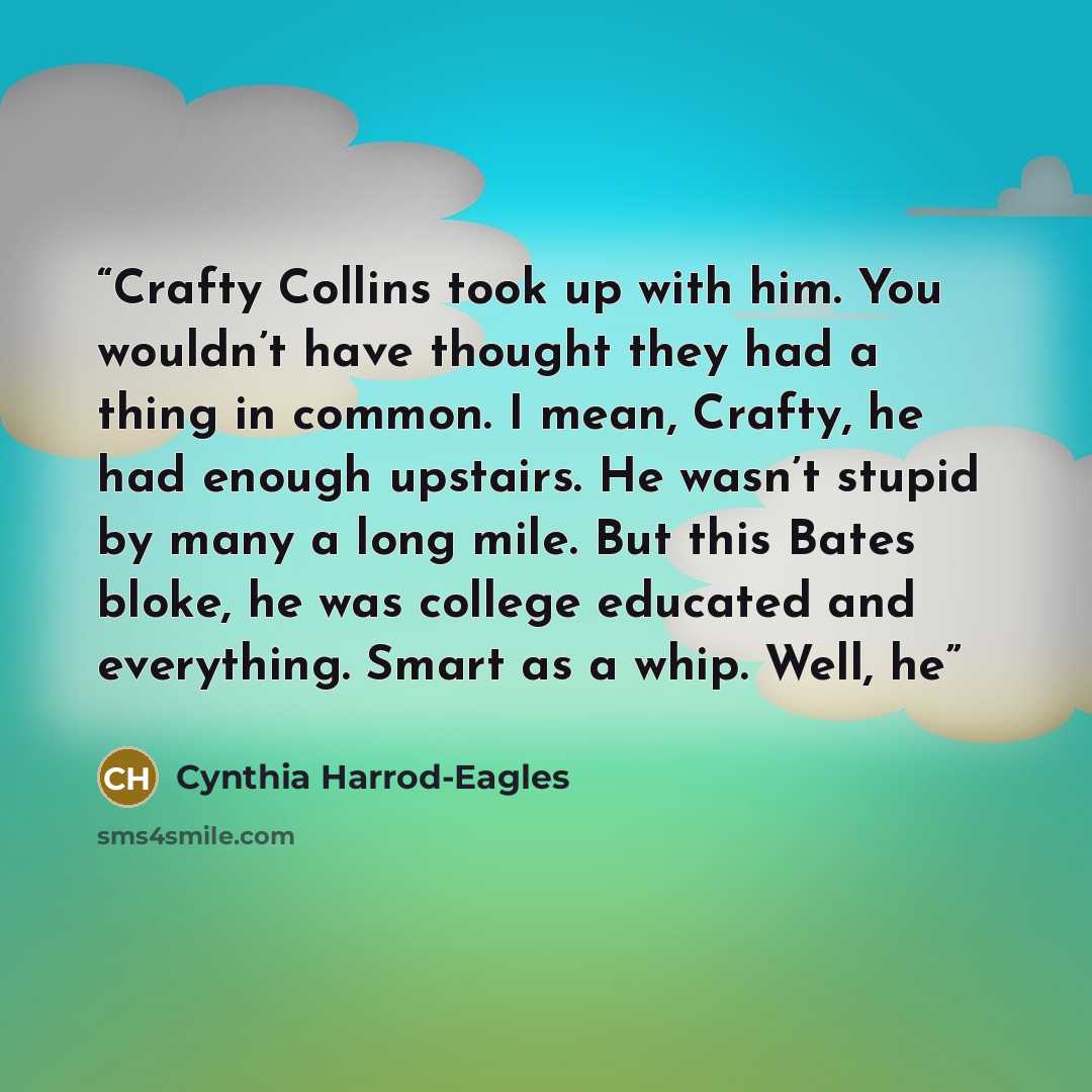 “Crafty Collins took up with him. You wouldn’t have thought they had a thing in common. I mean, Crafty, he had enough upstairs. He wasn’t stupid by many a long mile. But this Bates bloke, he was college educated and everything. Smart as a whip. Well, he” quote by Cynthia Harrod-Eagles