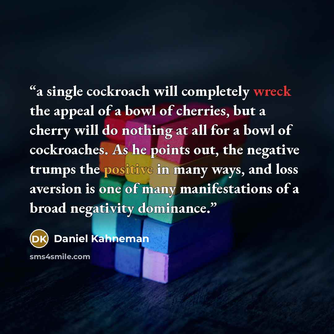 “a single cockroach will completely wreck the appeal of a bowl of cherries, but a cherry will do nothing at all for a bowl of cockroaches. As he points out, the negative trumps the positive in many ways, and loss aversion is one of many manifestations of a broad negativity dominance.” quote by Daniel Kahneman