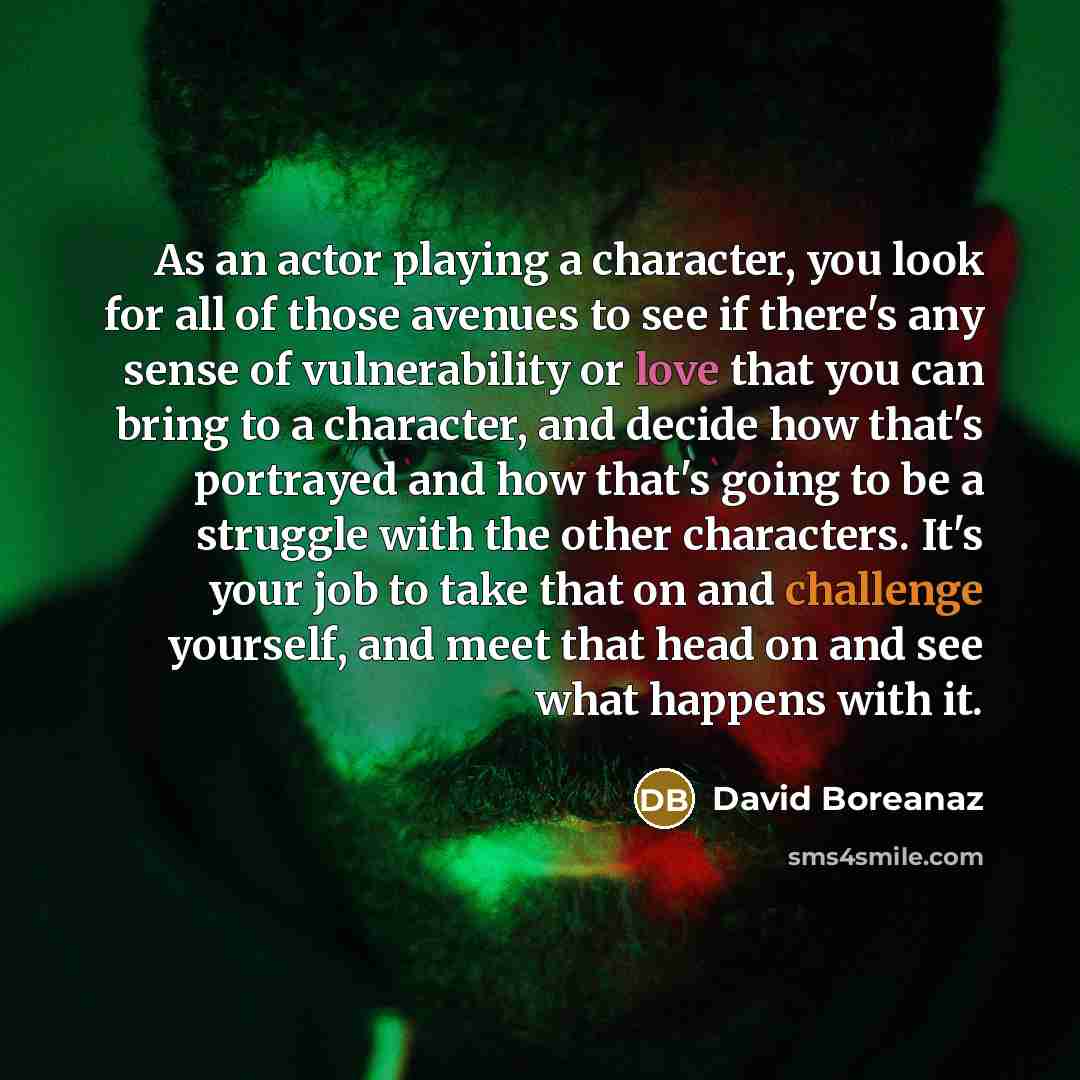 “As an actor playing a character, you look for all of those avenues to see if there's any sense of vulnerability or love that you can bring to a character, and decide how that's portrayed and how that's going to be a struggle with the other characters. It's your job to take that on and challenge…” quote by David Boreanaz