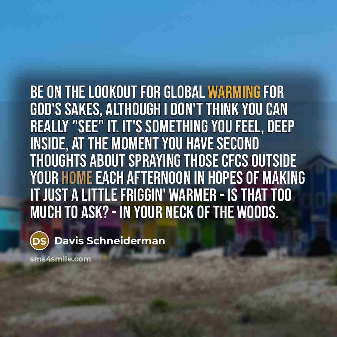“Be on the lookout for global warming for God's sakes, although I don't think you can really "see" it. It's something you feel, deep inside, at the moment you have second thoughts about spraying those CFCs outside your home each afternoon in hopes of making it just a little friggin' warmer - is…” quote by Davis Schneiderman