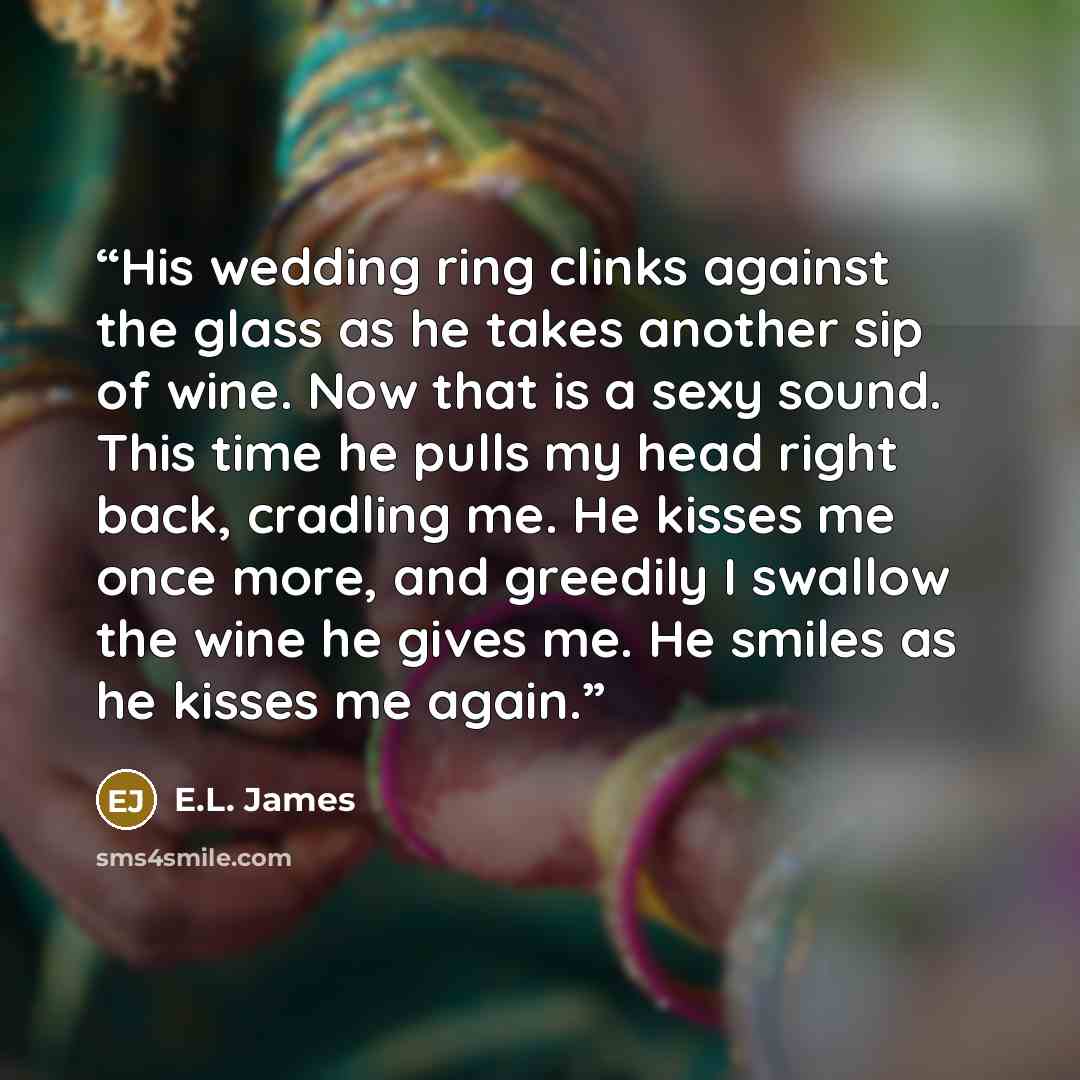 “His wedding ring clinks against the glass as he takes another sip of wine. Now that is a sexy sound. This time he pulls my head right back, cradling me. He kisses me once more, and greedily I swallow the wine he gives me. He smiles as he kisses me again.” quote by E.L. James