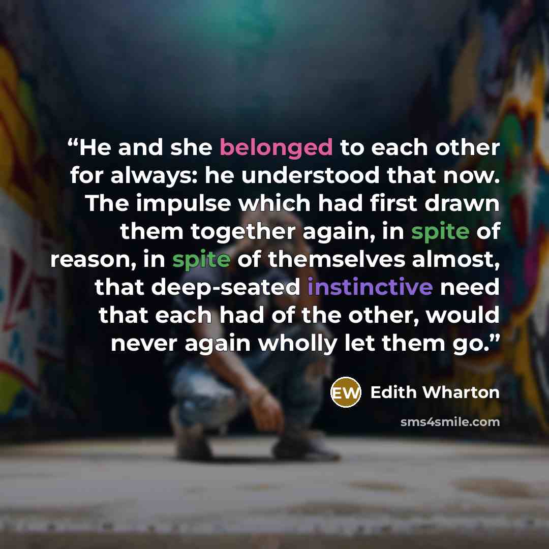 “He and she belonged to each other for always: he understood that now. The impulse which had first drawn them together again, in spite of reason, in spite of themselves almost, that deep-seated instinctive need that each had of the other, would never again wholly let them go.” quote by Edith Wharton