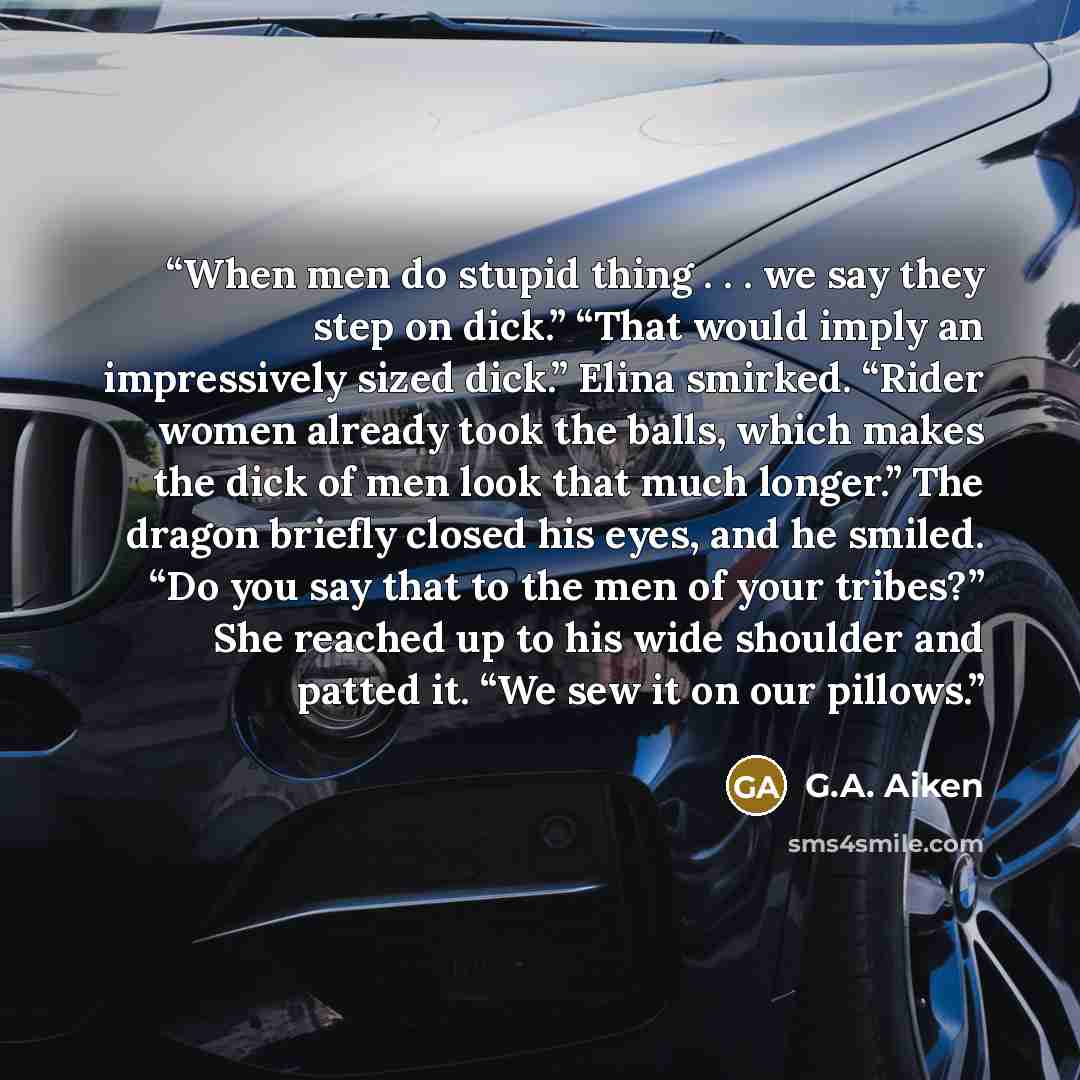 “When men do stupid thing . . . we say they step on dick.” “That would imply an impressively sized dick.” Elina smirked. “Rider women already took the balls, which makes the dick of men look that much longer.” The dragon briefly closed his eyes, and he smiled. “Do you say that to the men of your…” quote by G.A. Aiken