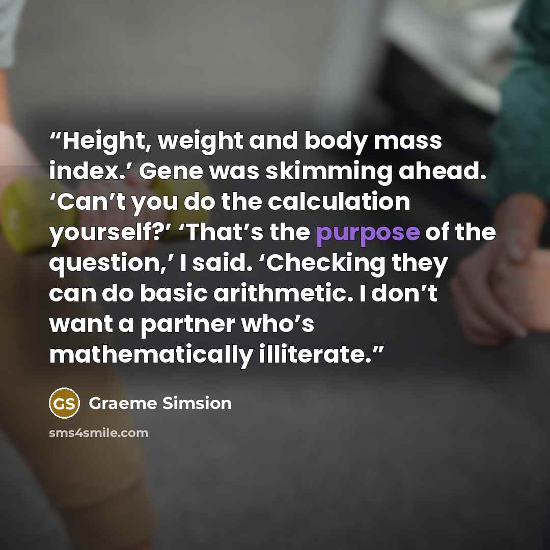 “Height, weight and body mass index.’ Gene was skimming ahead. ‘Can’t you do the calculation yourself?’ ‘That’s the purpose of the question,’ I said. ‘Checking they can do basic arithmetic. I don’t want a partner who’s mathematically illiterate.” quote by Graeme Simsion