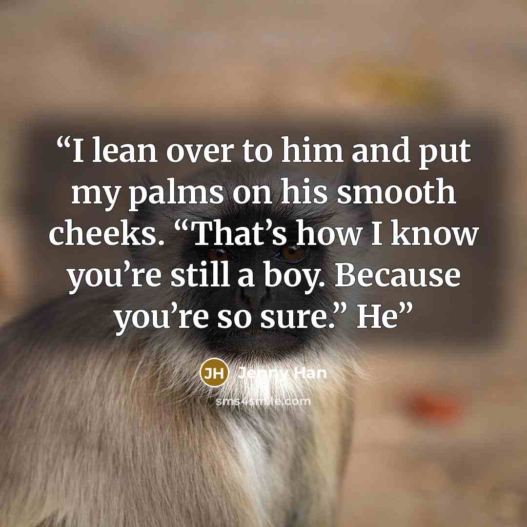 “I lean over to him and put my palms on his smooth cheeks. “That’s how I know you’re still a boy. Because you’re so sure.” He” quote by Jenny Han