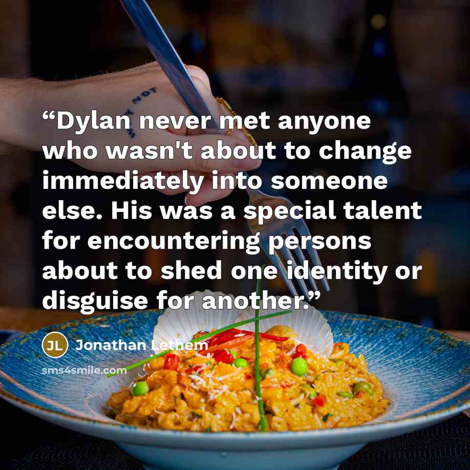 “Dylan never met anyone who wasn't about to change immediately into someone else. His was a special talent for encountering persons about to shed one identity or disguise for another.” quote by Jonathan Lethem
