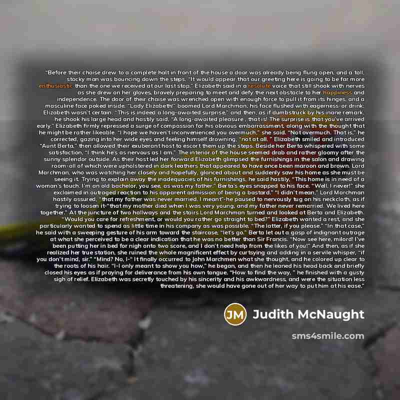 “Before their chaise drew to a complete halt in front of the house a door was already being flung open, and a tall, stocky man was bouncing down the steps. “It would appear that our greeting here is going to be far more enthusiastic than the one we received at our last stop,” Elizabeth said in a…” quote by Judith McNaught