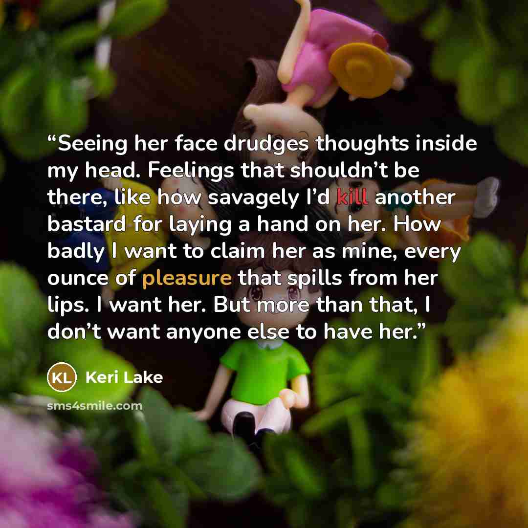 “Seeing her face drudges thoughts inside my head. Feelings that shouldn’t be there, like how savagely I’d kill another bastard for laying a hand on her. How badly I want to claim her as mine, every ounce of pleasure that spills from her lips. I want her. But more than that, I don’t want anyone else…” quote by Keri Lake