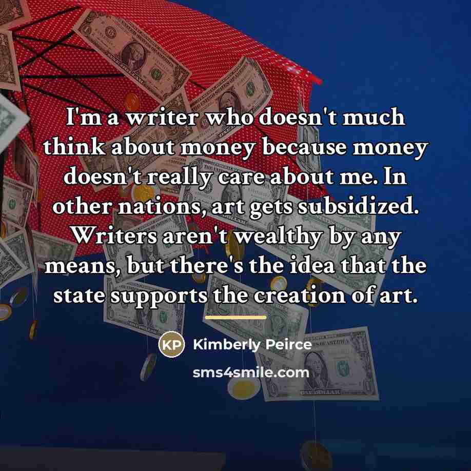 “I'm a writer who doesn't much think about money because…” quote by Kimberly Peirce