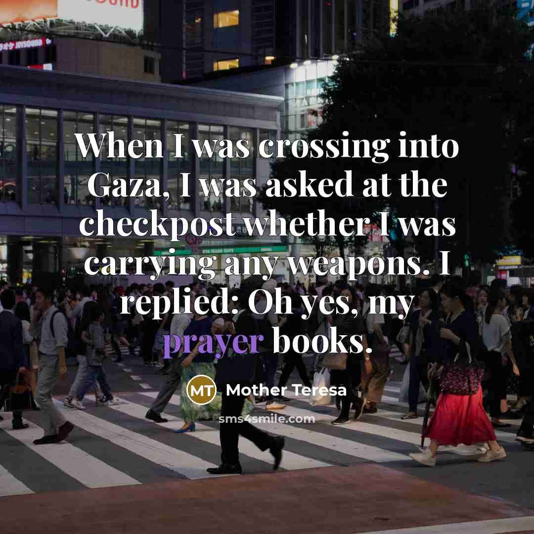 “When I was crossing into Gaza, I was asked at the checkpost whether I was carrying any weapons. I replied: Oh yes, my prayer books.” quote by Mother Teresa