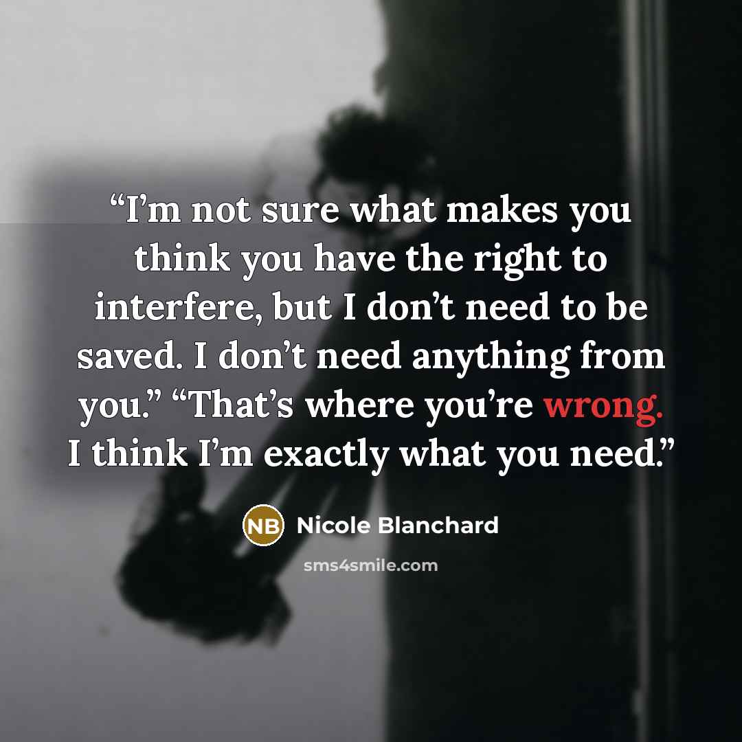 “I’m not sure what makes you think you have the right to interfere, but I don’t need to be saved. I don’t need anything from you.” “That’s where you’re wrong. I think I’m exactly what you need.” quote by Nicole Blanchard