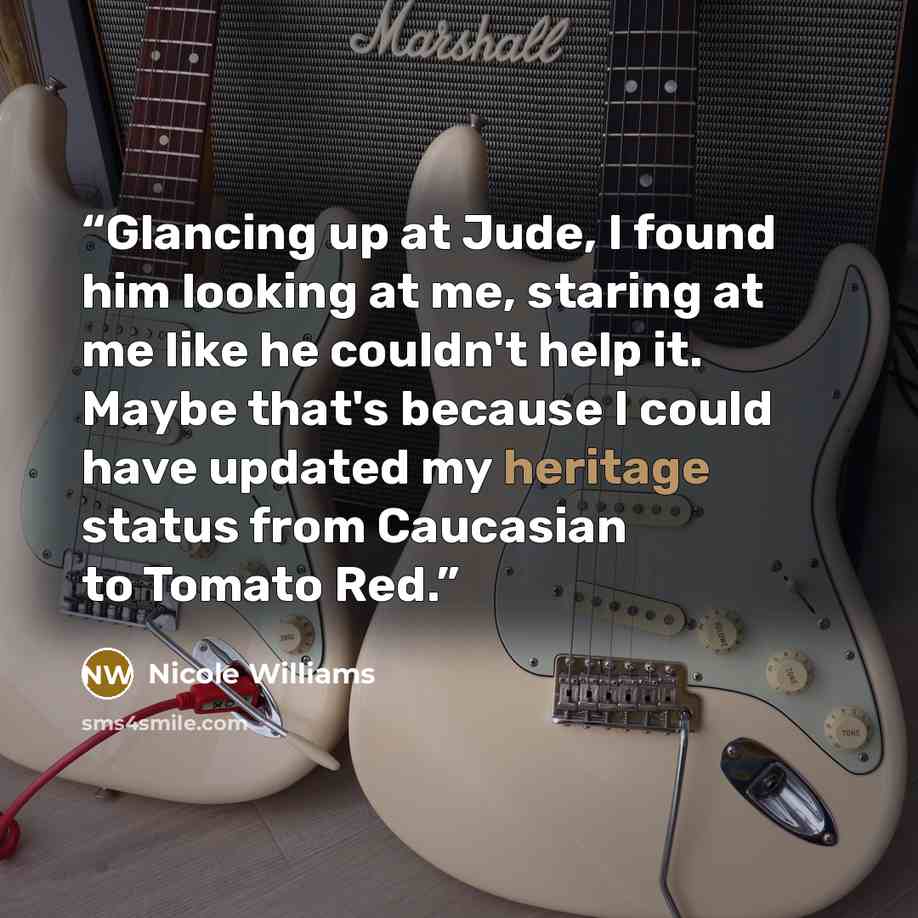 “Glancing up at Jude, I found him looking at me, staring at me like he couldn't help it. Maybe that's because I could have updated my heritage status from Caucasian to Tomato Red.” quote by Nicole Williams