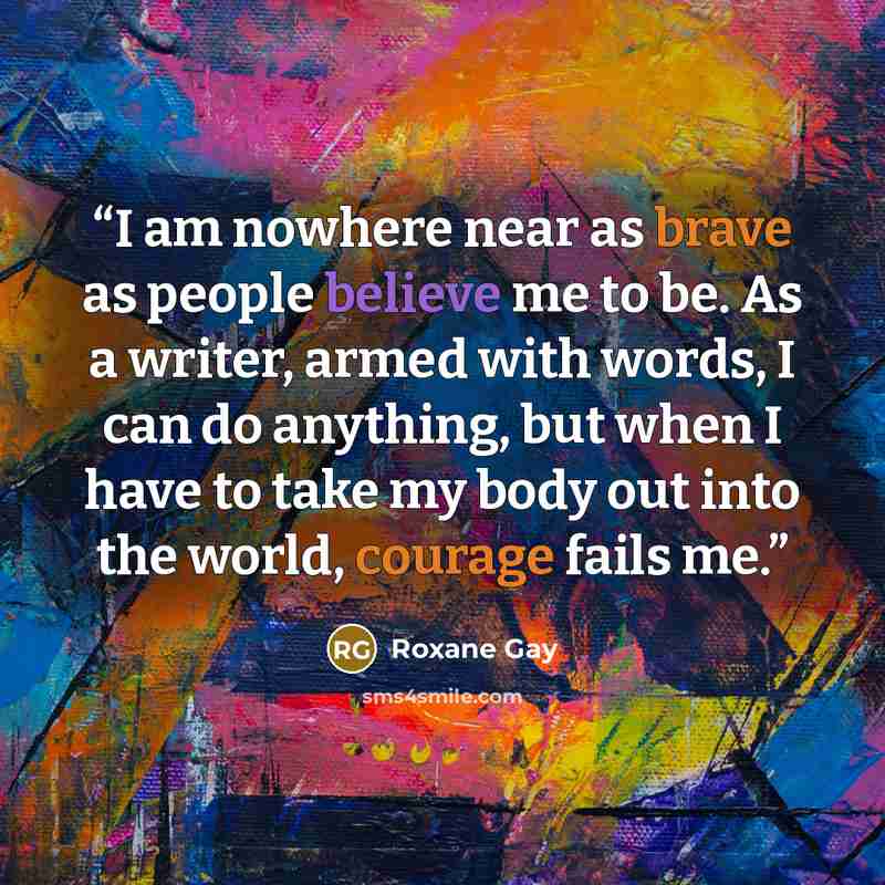 “I am nowhere near as brave as people believe me to be. As a writer, armed with words, I can do anything, but when I have to take my body out into the world, courage fails me.” quote by Roxane Gay
