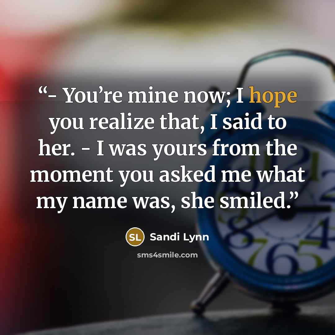 “- You’re mine now; I hope you realize that, I said to her. - I was yours from the moment you asked me what my name was, she smiled.” quote by Sandi Lynn