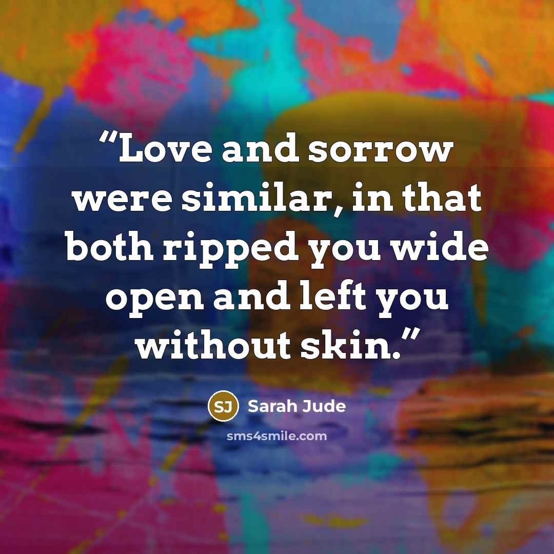 “Love and sorrow were similar, in that both ripped you wide open and left you without skin.” quote by Sarah Jude