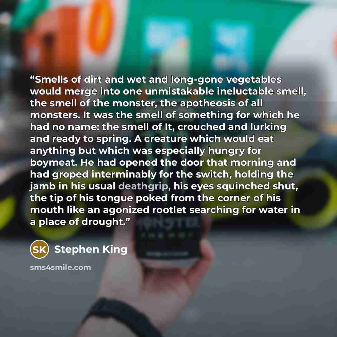 “Smells of dirt and wet and long-gone vegetables would merge into one unmistakable ineluctable smell, the smell of the monster, the apotheosis of all monsters. It was the smell of something for which he had no name: the smell of It, crouched and lurking and ready to spring. A creature which would…” quote by Stephen King