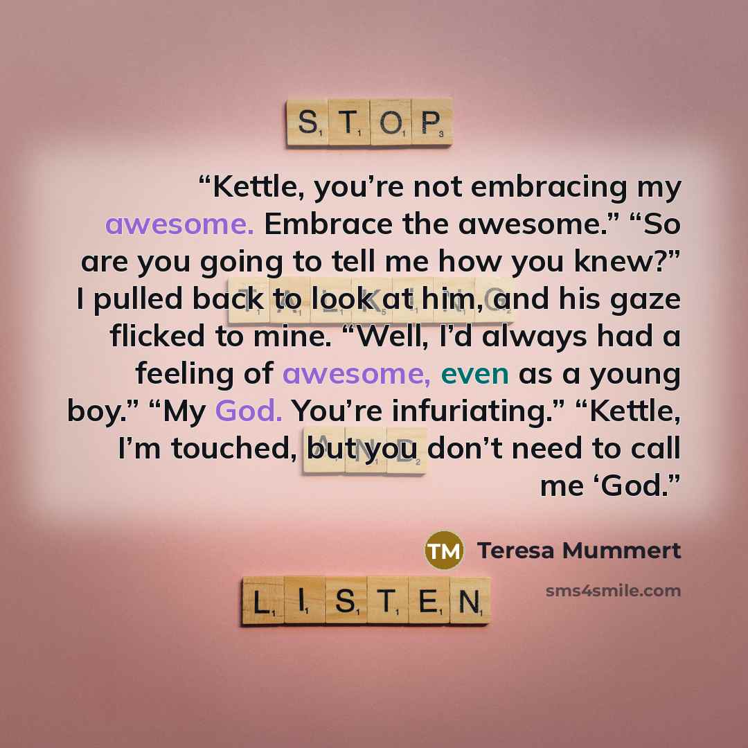 “Kettle, you’re not embracing my awesome. Embrace the awesome.” “So are you going to tell me how you knew?” I pulled back to look at him, and his gaze flicked to mine. “Well, I’d always had a feeling of awesome, even as a young boy.” “My God. You’re infuriating.” “Kettle, I’m touched, but you don’t…” quote by Teresa Mummert