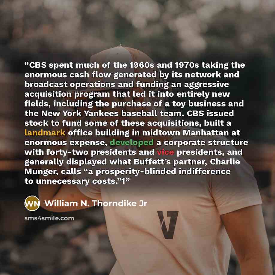 “CBS spent much of the 1960s and 1970s taking the enormous cash flow generated by its network and broadcast operations and funding an aggressive acquisition program that led it into entirely new fields, including the purchase of a toy business and the New York Yankees baseball team. CBS issued…” quote by William N. Thorndike Jr