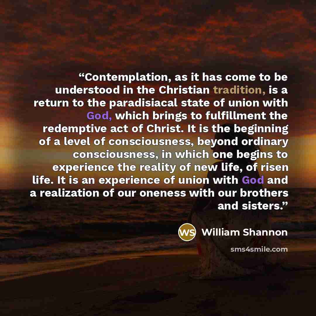 “Contemplation, as it has come to be understood in the Christian tradition, is a return to the paradisiacal state of union with God, which brings to fulfillment the redemptive act of Christ. It is the beginning of a level of consciousness, beyond ordinary consciousness, in which one begins to…” quote by William Shannon
