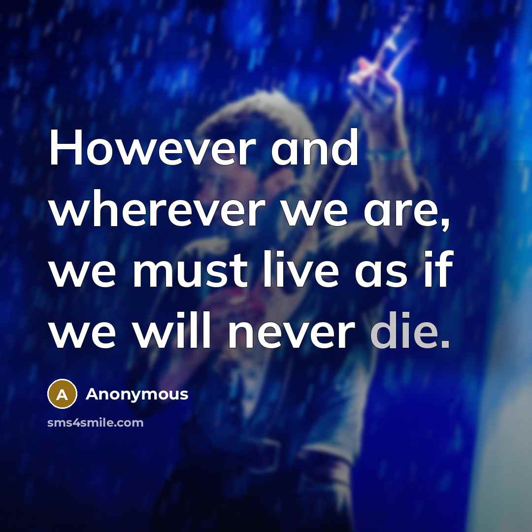 “However and wherever we are, we must live as if we will never die.” quote by Anonymous