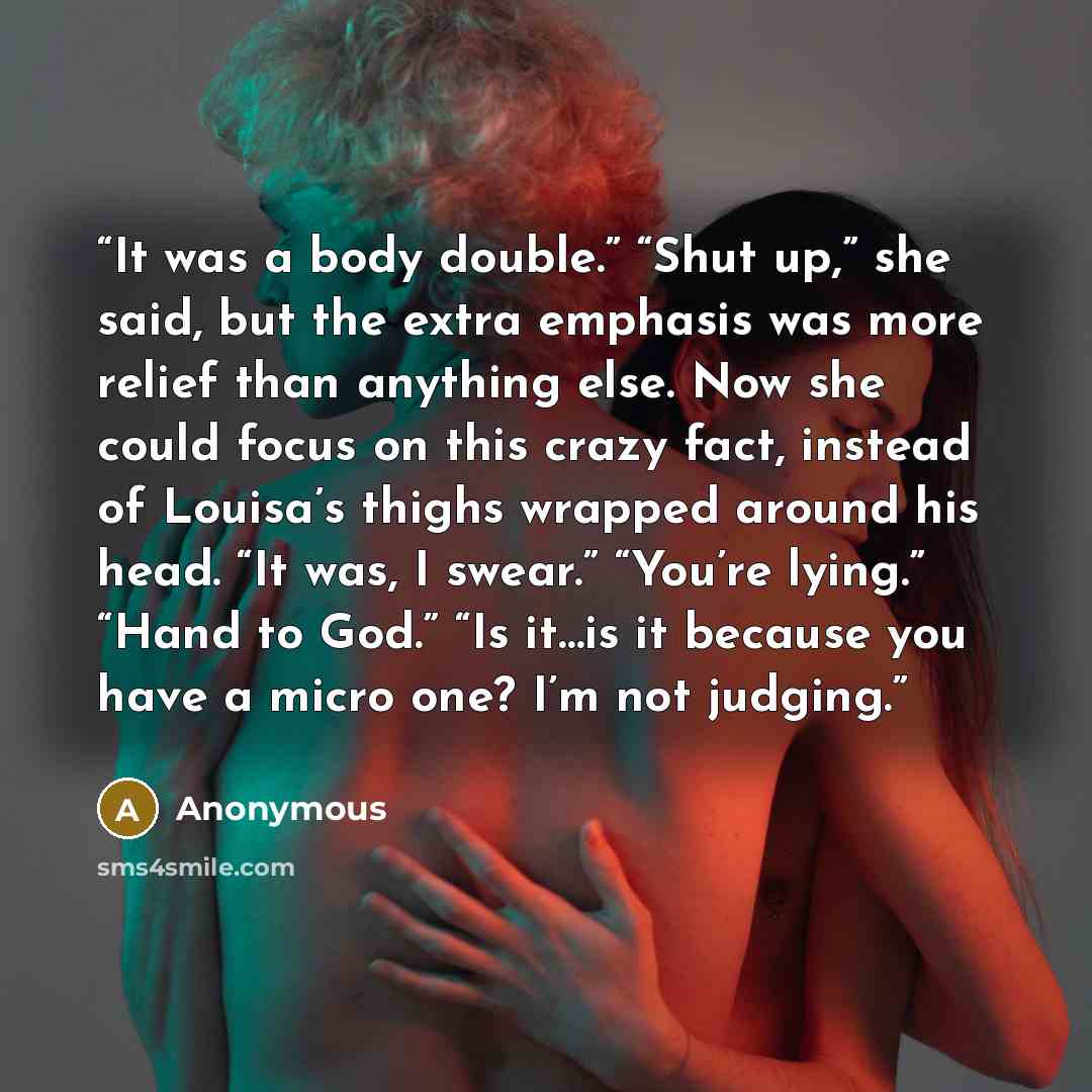 “It was a body double.” “Shut up,” she said, but the extra emphasis was more relief than anything else. Now she could focus on this crazy fact, instead of Louisa’s thighs wrapped around his head. “It was, I swear.” “You’re lying.” “Hand to God.” “Is it…is it because you have a micro one? I’m not…” quote by Anonymous