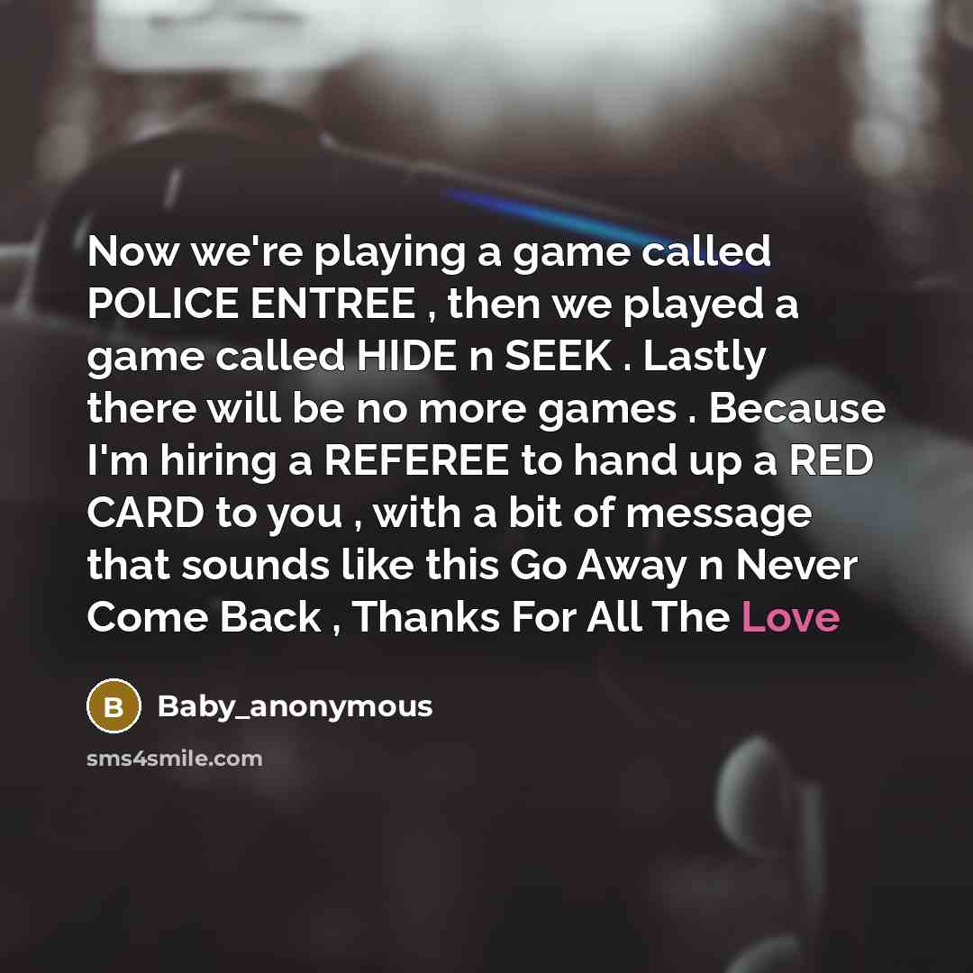 “Now we're playing a game called POLICE ENTREE , then we played a game called HIDE n SEEK . Lastly there will be no more games . Because I'm hiring a REFEREE to hand up a RED CARD to you , with a bit of message that sounds like this Go Away n Never Come Back , Thanks For All The Love” quote by Baby_anonymous