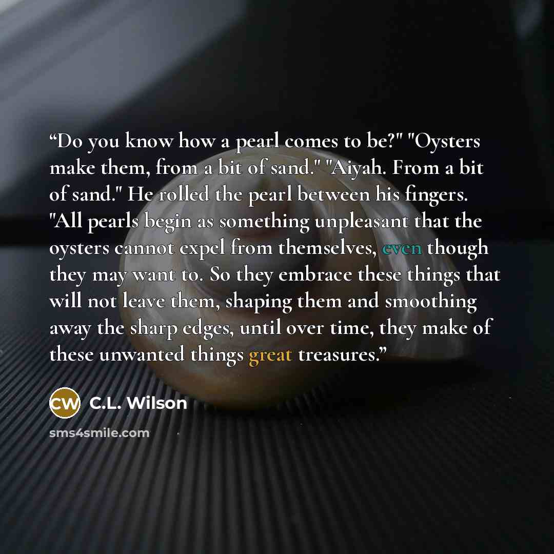 “Do you know how a pearl comes to be?" "Oysters make them, from a bit of sand." "Aiyah. From a bit of sand." He rolled the pearl between his fingers. "All pearls begin as something unpleasant that the oysters cannot expel from themselves, even though they may want to. So they embrace these things…” quote by C.L. Wilson