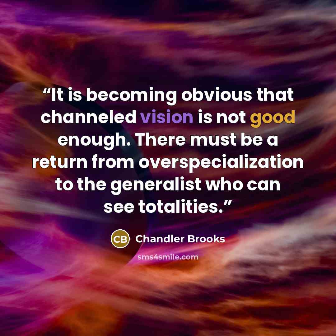 “It is becoming obvious that channeled vision is not good enough. There must be a return from overspecialization to the generalist who can see totalities.” quote by Chandler Brooks