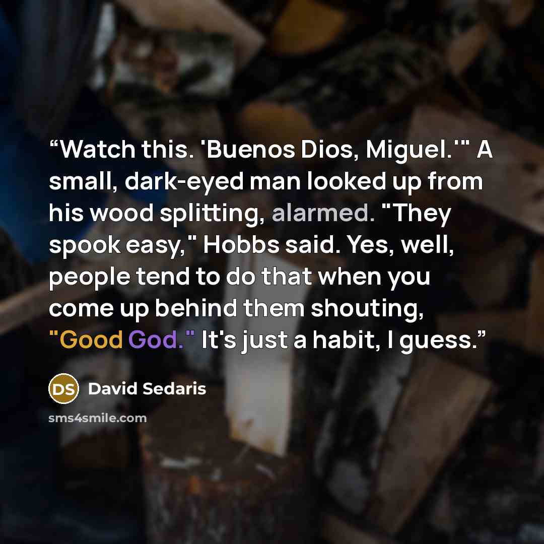 “Watch this. 'Buenos Dios, Miguel.'" A small, dark-eyed man looked up from his wood splitting, alarmed. "They spook easy," Hobbs said. Yes, well, people tend to do that when you come up behind them shouting, "Good God." It's just a habit, I guess.” quote by David Sedaris
