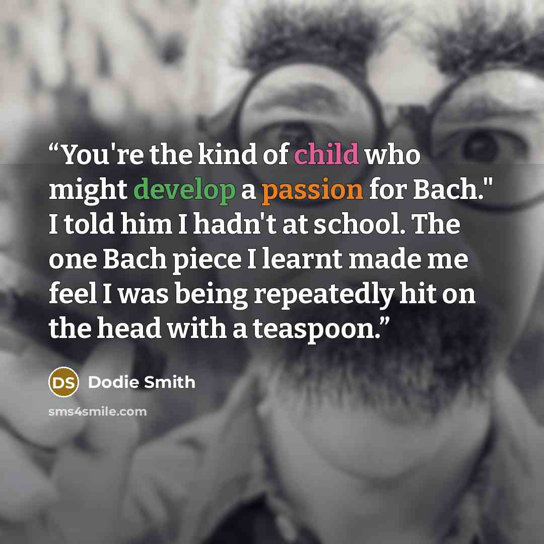 “You're the kind of child who might develop a passion for Bach." I told him I hadn't at school. The one Bach piece I learnt made me feel I was being repeatedly hit on the head with a teaspoon.” quote by Dodie Smith