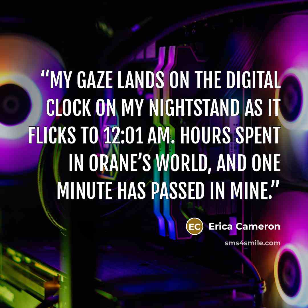 “My gaze lands on the digital clock on my nightstand as it flicks to 12:01 AM. Hours spent in Orane’s world, and one minute has passed in mine.” quote by Erica Cameron