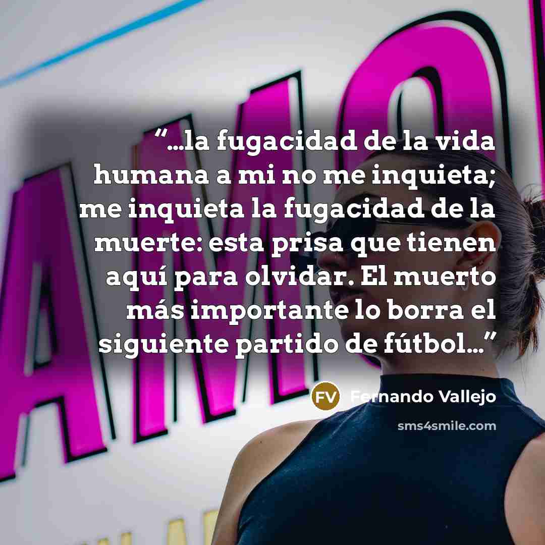 “…la fugacidad de la vida humana a mi no me inquieta; me inquieta la fugacidad de la muerte: esta prisa que tienen aquí para olvidar. El muerto más importante lo borra el siguiente partido de fútbol…” quote by Fernando Vallejo
