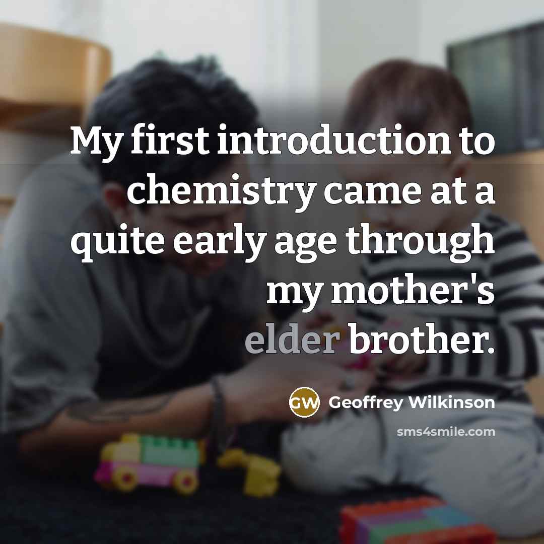 “My first introduction to chemistry came at a quite early age through my mother's elder brother.” quote by Geoffrey Wilkinson