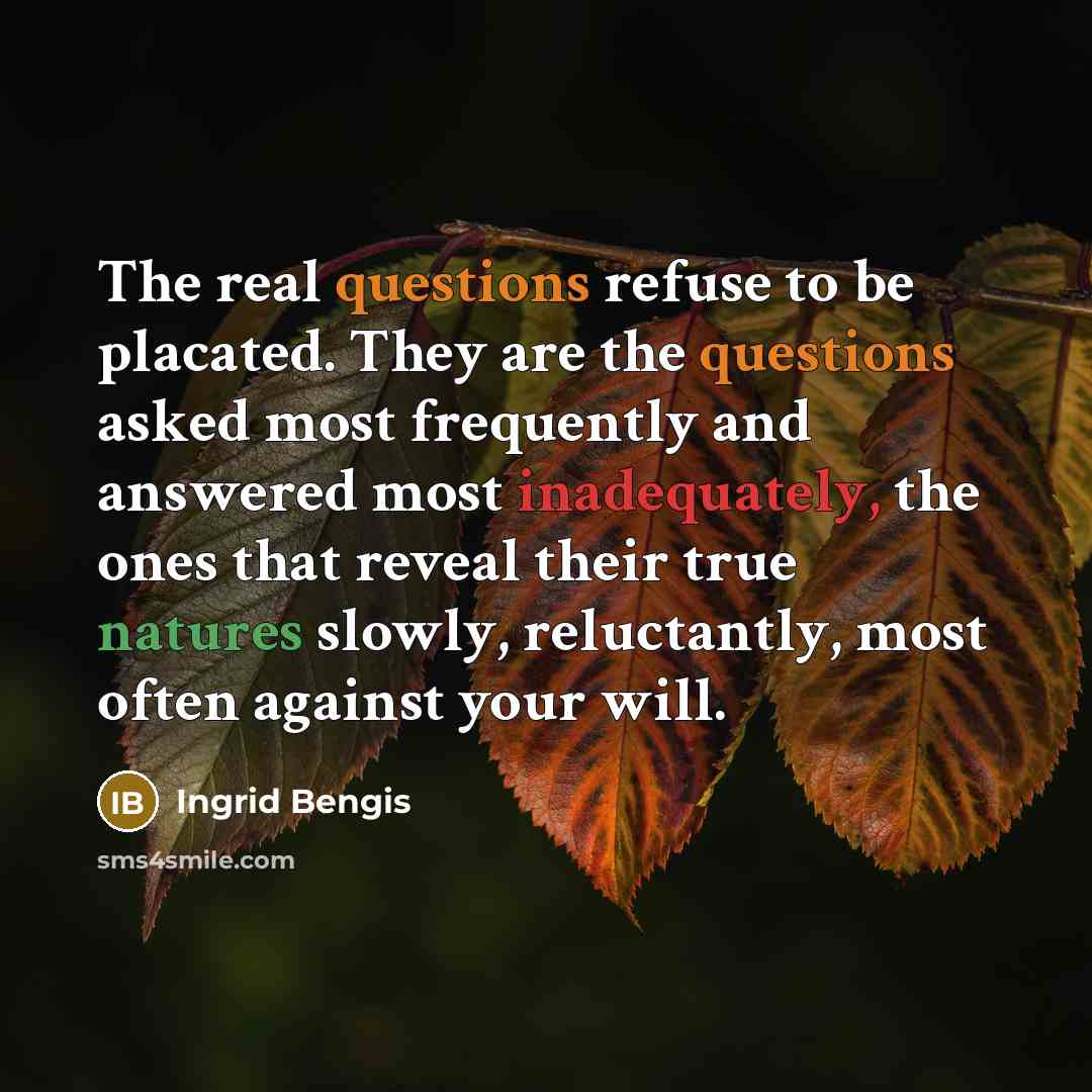 “The real questions refuse to be placated. They are the questions asked most frequently and answered most inadequately, the ones that reveal their true natures slowly, reluctantly, most often against your will.” quote by Ingrid Bengis