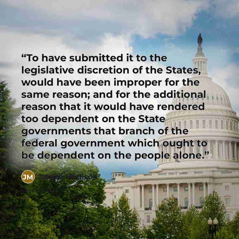“To have submitted it to the legislative discretion of the States, would have been improper for the same reason; and for the additional reason that it would have rendered too dependent on the State governments that branch of the federal government which ought to be dependent on the people alone.” quote by James Madison