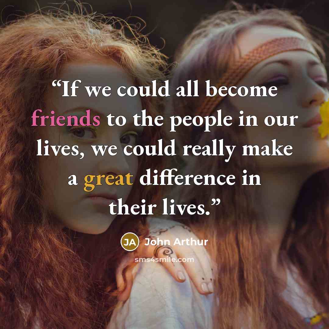 “If we could all become friends to the people in our lives, we could really make a great difference in their lives.” quote by John Arthur