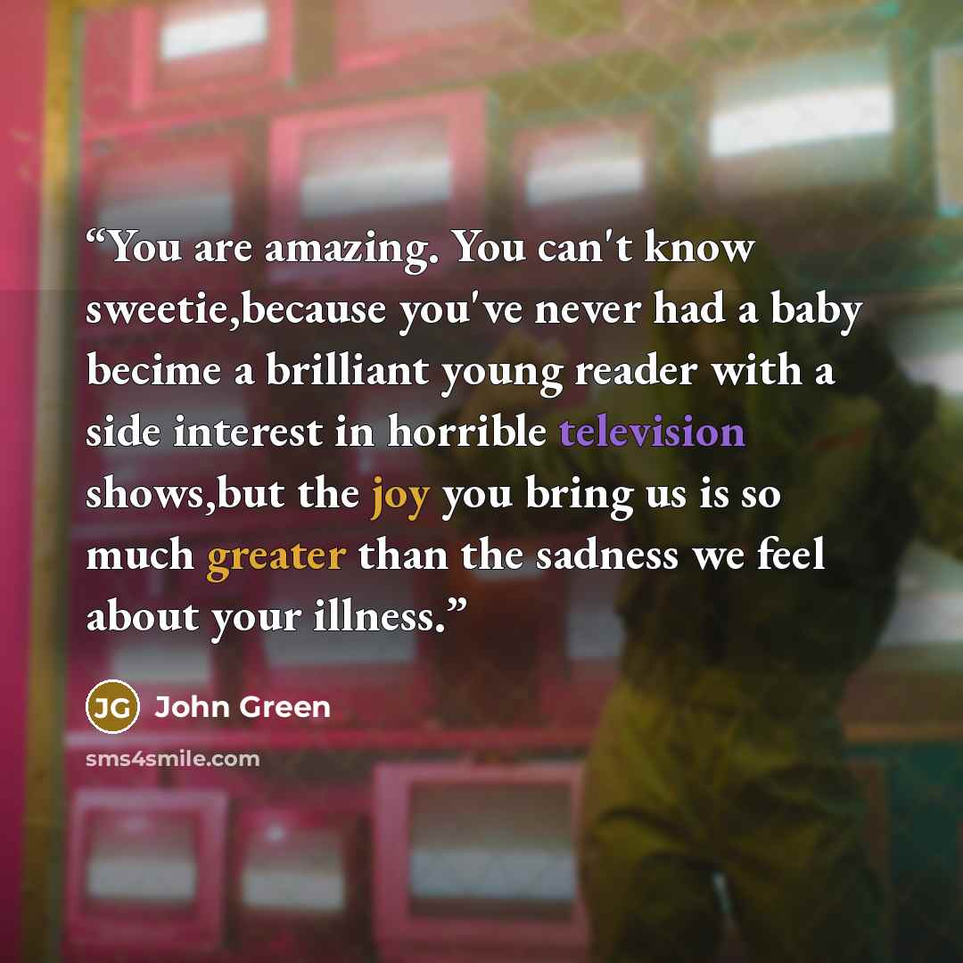 “You are amazing. You can't know sweetie,because you've never had a baby becime a brilliant young reader with a side interest in horrible television shows,but the joy you bring us is so much greater than the sadness we feel about your illness.” quote by John Green