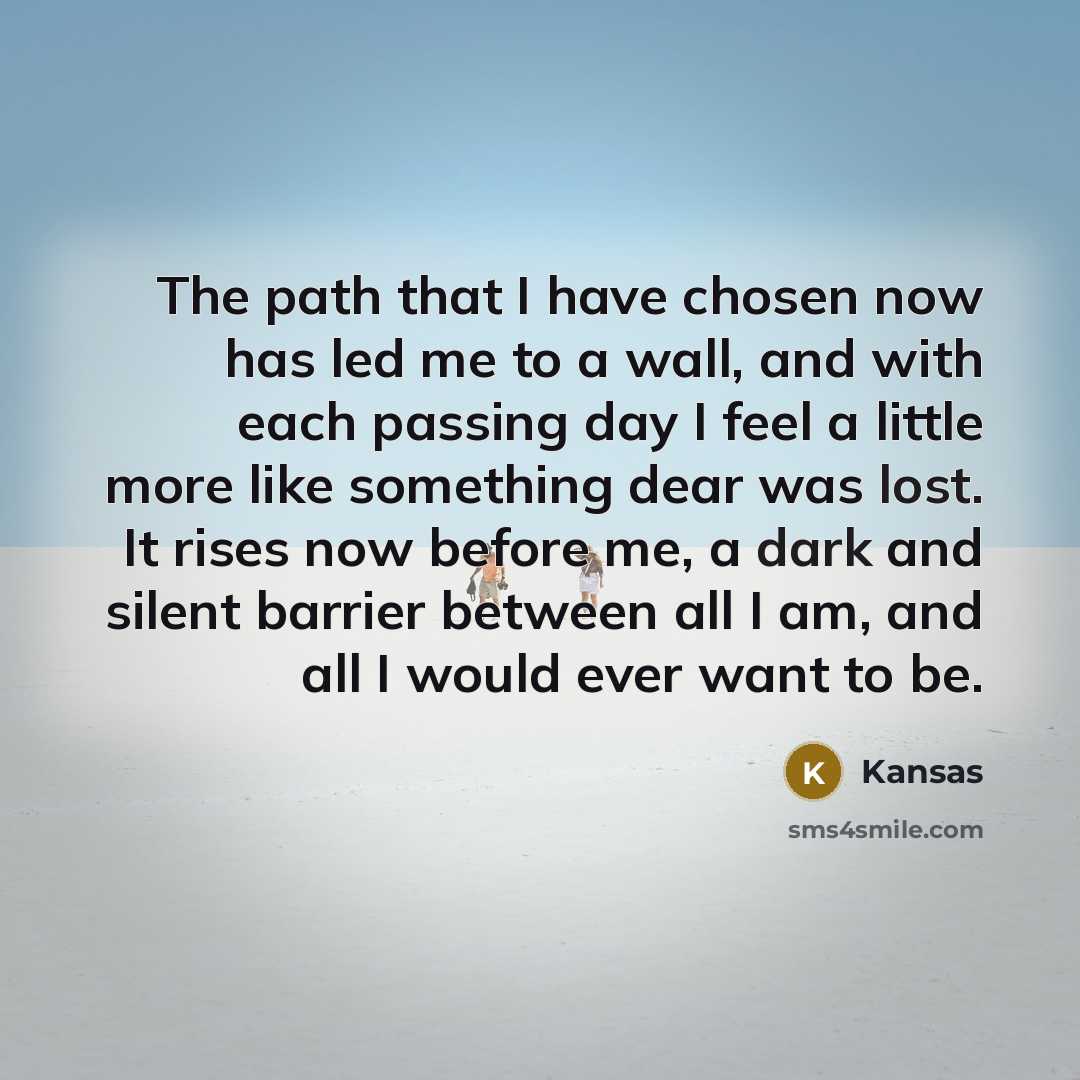 “The path that I have chosen now has led me to a wall, and with each passing day I feel a little more like something dear was lost. It rises now before me, a dark and silent barrier between all I am, and all I would ever want to be.” quote by Kansas