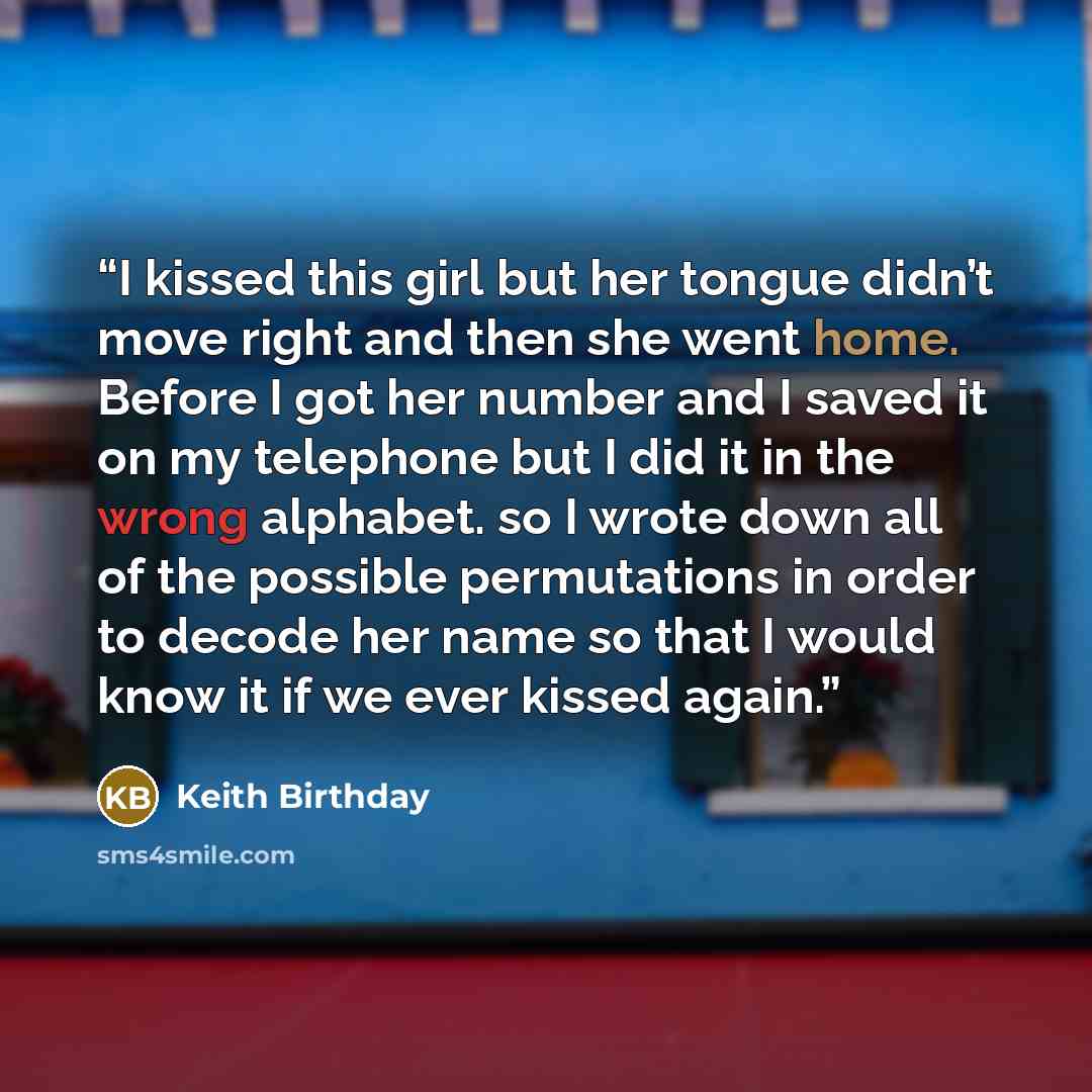 “I kissed this girl but her tongue didn’t move right and then she went home. Before I got her number and I saved it on my telephone but I did it in the wrong alphabet. so I wrote down all of the possible permutations in order to decode her name so that I would know it if we ever kissed again.” quote by Keith Birthday