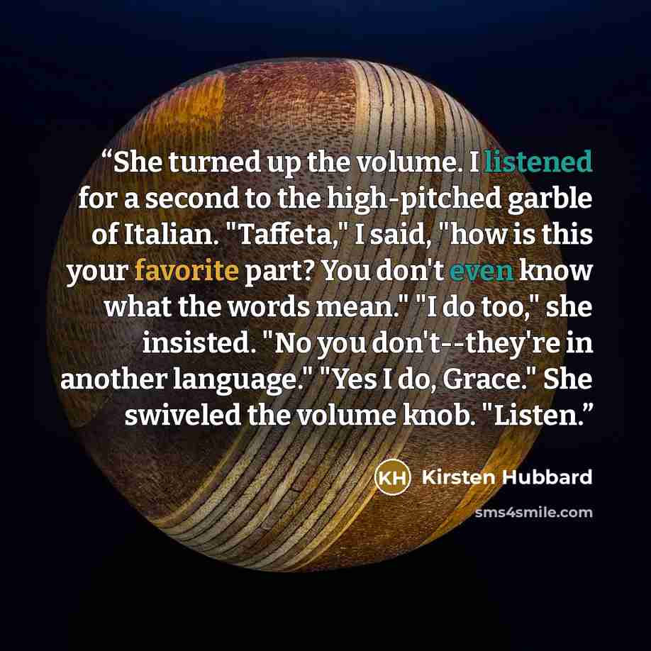 “She turned up the volume. I listened for a second to the high-pitched garble of Italian. "Taffeta," I said, "how is this your favorite part? You don't even know what the words mean." "I do too," she insisted. "No you don't--they're in another language." "Yes I do, Grace." She swiveled the volume…” quote by Kirsten Hubbard