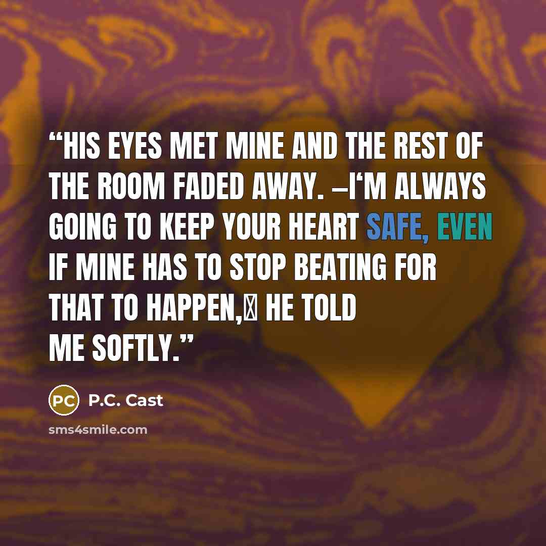 “His eyes met mine and the rest of the room faded away. ―I‘m always going to keep your heart safe, even if mine has to stop beating for that to happen,‖ he told me softly.” quote by P.C. Cast