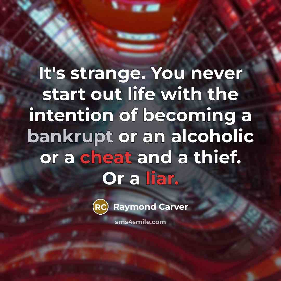 “It's strange. You never start out life with the intention of becoming a bankrupt or an alcoholic or a cheat and a thief. Or a liar.” quote by Raymond Carver