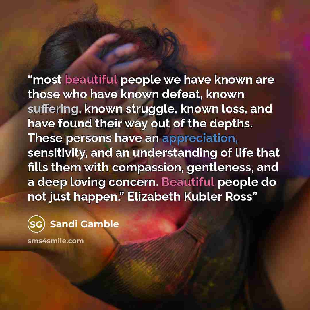 “most beautiful people we have known are those who have known defeat, known suffering, known struggle, known loss, and have found their way out of the depths. These persons have an appreciation, sensitivity, and an understanding of life that fills them with compassion, gentleness, and a deep loving…” quote by Sandi Gamble